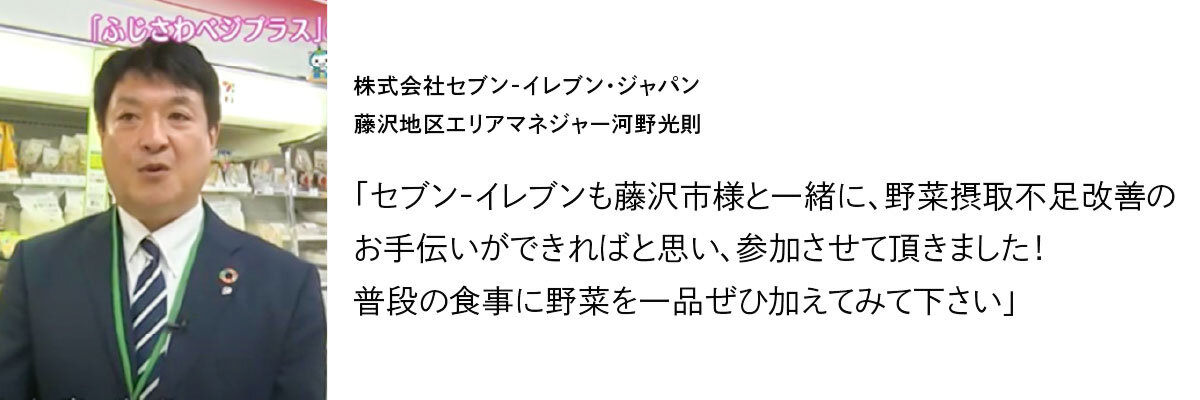 株式会社セブン‐イレブン・ジャパン 藤沢地区エリアマネジャー河野光則 「セブン‐イレブンも藤沢市様と一緒に、野菜摂取不足改善のお手伝いができればと思い、参加させて頂きました！普段の食事に野菜を一品ぜひ加えてみて下さい」